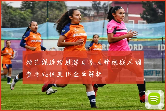 姆巴佩连续进球后皇马锋线战术调整与站位变化全面解析