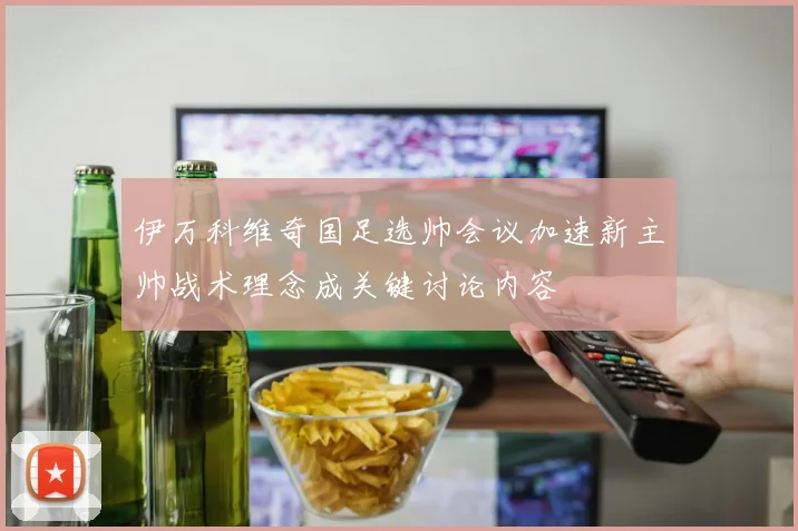 伊万科维奇国足选帅会议加速新主帅战术理念成关键讨论内容